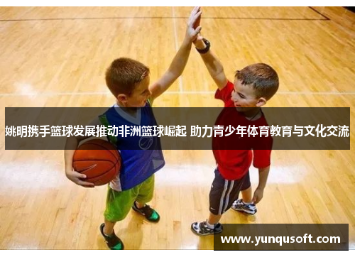 姚明携手篮球发展推动非洲篮球崛起 助力青少年体育教育与文化交流