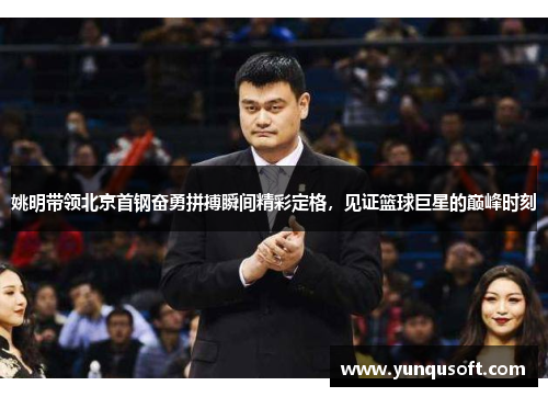 姚明带领北京首钢奋勇拼搏瞬间精彩定格，见证篮球巨星的巅峰时刻