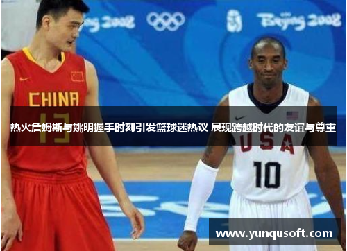 热火詹姆斯与姚明握手时刻引发篮球迷热议 展现跨越时代的友谊与尊重