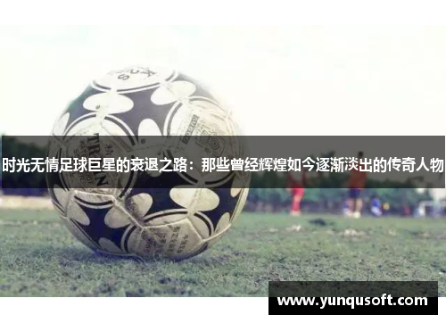 时光无情足球巨星的衰退之路：那些曾经辉煌如今逐渐淡出的传奇人物