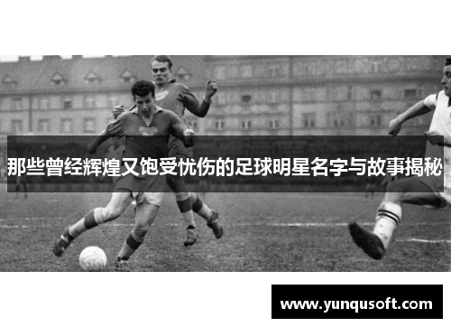那些曾经辉煌又饱受忧伤的足球明星名字与故事揭秘