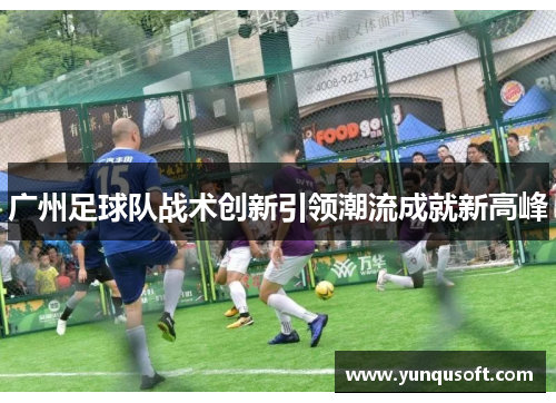 广州足球队战术创新引领潮流成就新高峰