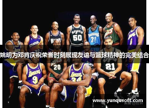 姚明为邓肯庆祝荣誉时刻展现友谊与篮球精神的完美结合