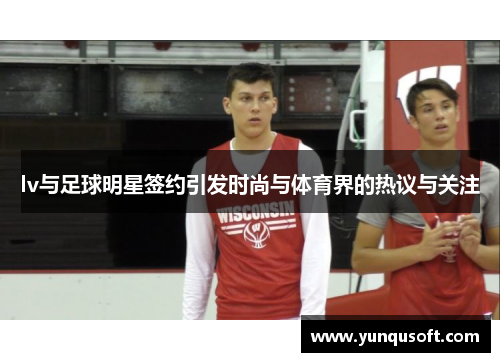 lv与足球明星签约引发时尚与体育界的热议与关注