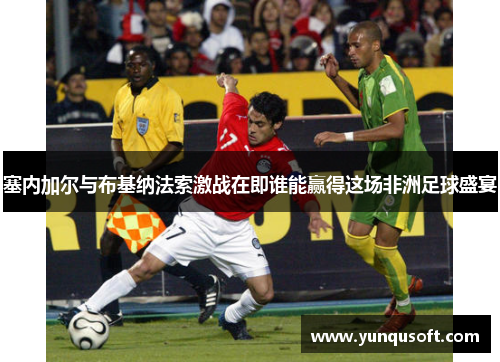 塞内加尔与布基纳法索激战在即谁能赢得这场非洲足球盛宴